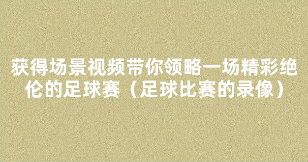 获得场景视频带你领略一场精彩绝伦的足球赛（足球比赛的录像）