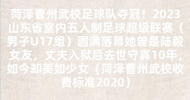 菏泽曹州武校足球队夺冠！2023山东省室内五人制足球超级联赛（男子U17组）圆满落幕她曾是陆毅女友，丈夫入狱后去世守寡10年，如今却美如少女（菏泽曹州武校收费标准2020）