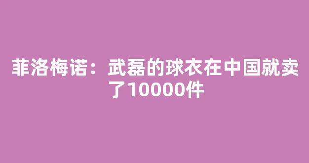 菲洛梅诺：武磊的球衣在中国就卖了10000件