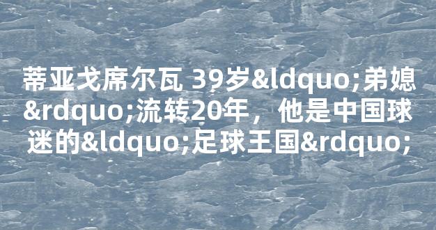 蒂亚戈席尔瓦 39岁“弟媳”流转20年，他是中国球迷的“足球王国”