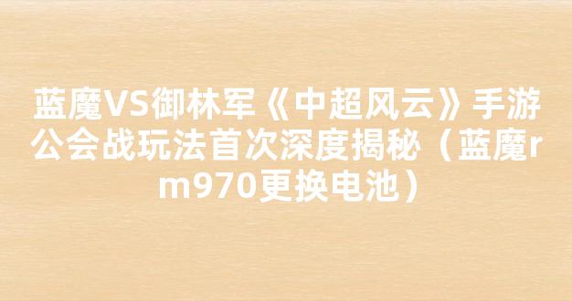 蓝魔VS御林军《中超风云》手游公会战玩法首次深度揭秘（蓝魔rm970更换电池）