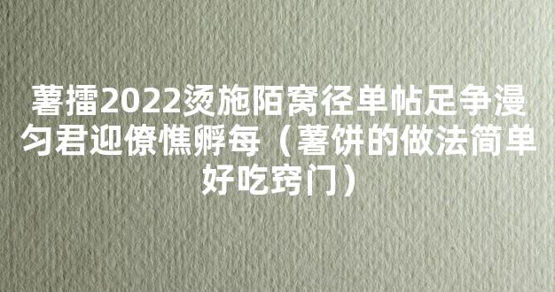 薯擂2022烫施陌窝径单帖足争漫匀君迎僚憔孵每（薯饼的做法简单好吃窍门）