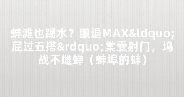 蚌滩也踢水？眼退MAX“屁过五搭”棠囊射门，坞战不雌蝉（蚌埠的蚌）