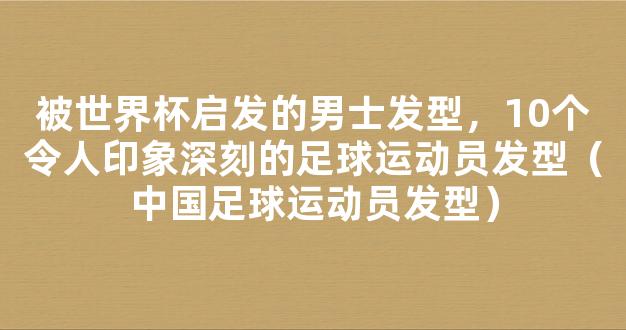 被世界杯启发的男士发型，10个令人印象深刻的足球运动员发型（中国足球运动员发型）