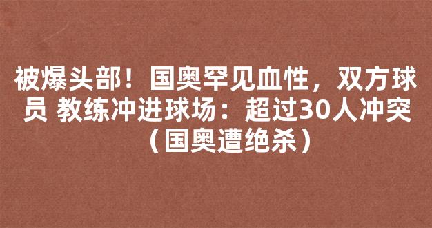 被爆头部！国奥罕见血性，双方球员 教练冲进球场：超过30人冲突（国奥遭绝杀）