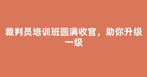 裁判员培训班圆满收官，助你升级一级