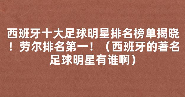 西班牙十大足球明星排名榜单揭晓！劳尔排名第一！（西班牙的著名足球明星有谁啊）