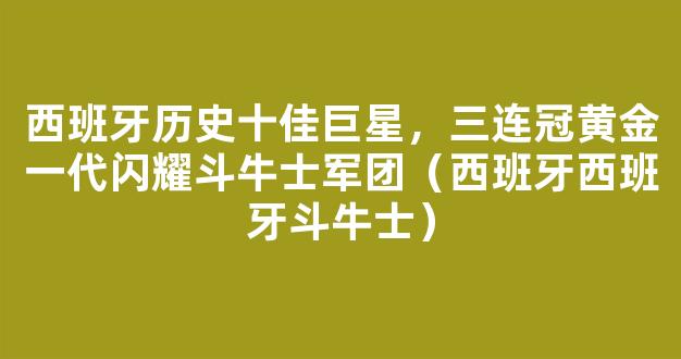 西班牙历史十佳巨星，三连冠黄金一代闪耀斗牛士军团（西班牙西班牙斗牛士）