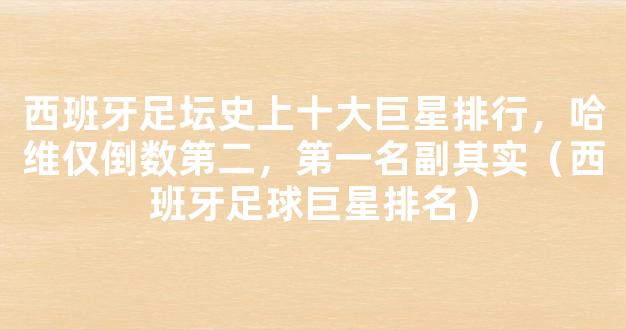 西班牙足坛史上十大巨星排行，哈维仅倒数第二，第一名副其实（西班牙足球巨星排名）