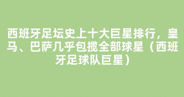 西班牙足坛史上十大巨星排行，皇马、巴萨几乎包揽全部球星（西班牙足球队巨星）