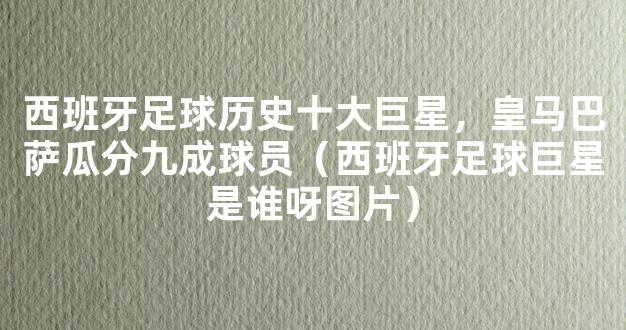 西班牙足球历史十大巨星，皇马巴萨瓜分九成球员（西班牙足球巨星是谁呀图片）