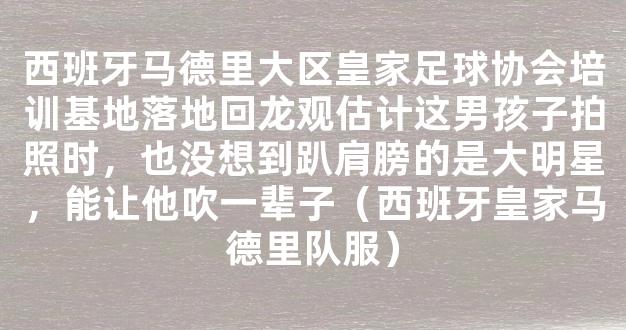 西班牙马德里大区皇家足球协会培训基地落地回龙观估计这男孩子拍照时，也没想到趴肩膀的是大明星，能让他吹一辈子（西班牙皇家马德里队服）