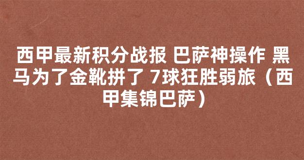 西甲最新积分战报 巴萨神操作 黑马为了金靴拼了 7球狂胜弱旅（西甲集锦巴萨）