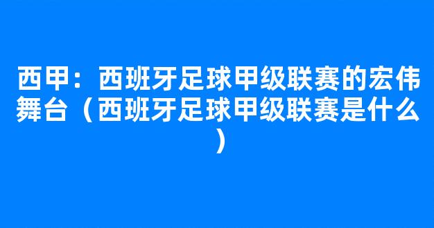 西甲：西班牙足球甲级联赛的宏伟舞台（西班牙足球甲级联赛是什么）