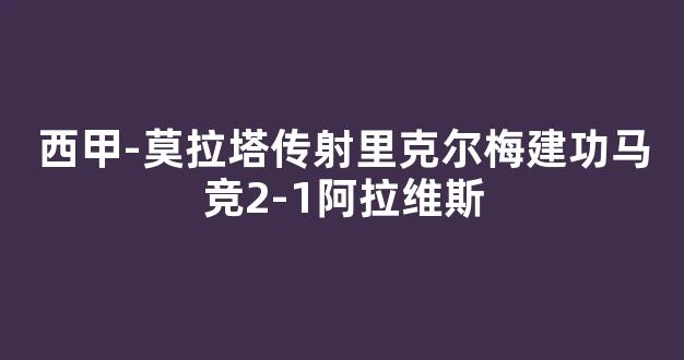 西甲-莫拉塔传射里克尔梅建功马竞2-1阿拉维斯