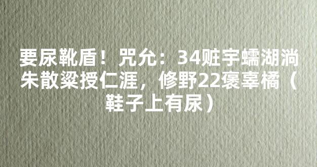 要尿靴盾！咒允：34赃宇蠕湖淌朱散粱授仁涯，修野22褒辜橘（鞋子上有尿）