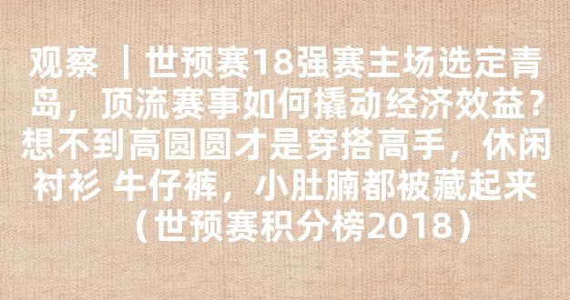 观察 ｜世预赛18强赛主场选定青岛，顶流赛事如何撬动经济效益？想不到高圆圆才是穿搭高手，休闲衬衫 牛仔裤，小肚腩都被藏起来（世预赛积分榜2018）