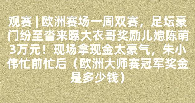 观赛 | 欧洲赛场一周双赛，足坛豪门纷至沓来曝大衣哥奖励儿媳陈萌3万元！现场拿现金太豪气，朱小伟忙前忙后（欧洲大师赛冠军奖金是多少钱）