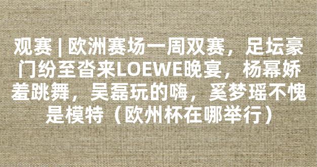 观赛 | 欧洲赛场一周双赛，足坛豪门纷至沓来LOEWE晚宴，杨幂娇羞跳舞，吴磊玩的嗨，奚梦瑶不愧是模特（欧州杯在哪举行）