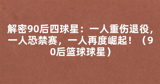 解密90后四球星：一人重伤退役，一人恐禁赛，一人再度崛起！（90后篮球球星）