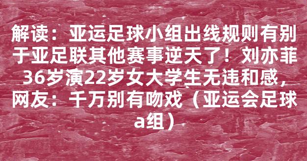 解读：亚运足球小组出线规则有别于亚足联其他赛事逆天了！刘亦菲36岁演22岁女大学生无违和感，网友：千万别有吻戏（亚运会足球a组）