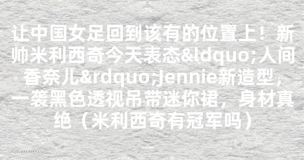 让中国女足回到该有的位置上！新帅米利西奇今天表态“人间香奈儿”Jennie新造型，一袭黑色透视吊带迷你裙，身材真绝（米利西奇有冠军吗）