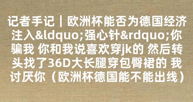 记者手记｜欧洲杯能否为德国经济注入“强心针”你骗我 你和我说喜欢穿jk的 然后转头找了36D大长腿穿包臀裙的 我讨厌你（欧洲杯德国能不能出线）