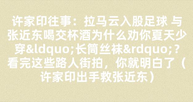 许家印往事：拉马云入股足球 与张近东喝交杯酒为什么劝你夏天少穿“长筒丝袜”？看完这些路人街拍，你就明白了（许家印出手救张近东）