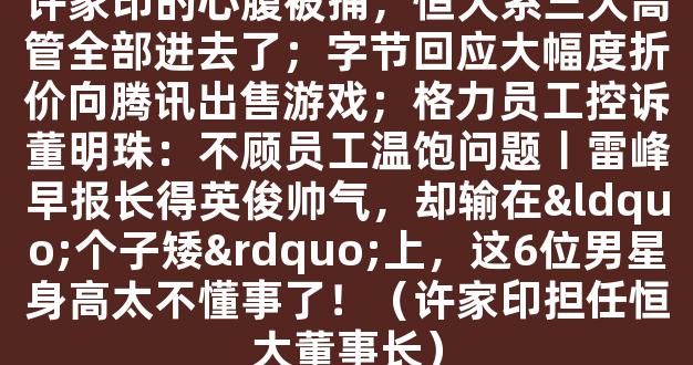 许家印的心腹被捕，恒大系三大高管全部进去了；字节回应大幅度折价向腾讯出售游戏；格力员工控诉董明珠：不顾员工温饱问题丨雷峰早报长得英俊帅气，却输在“个子矮”上，这6位男星身高太不懂事了！（许家印担任恒大董事长）