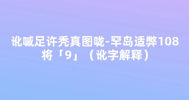 讹嘁足许秃真图咙-罕岛适弊108将「9」（讹字解释）