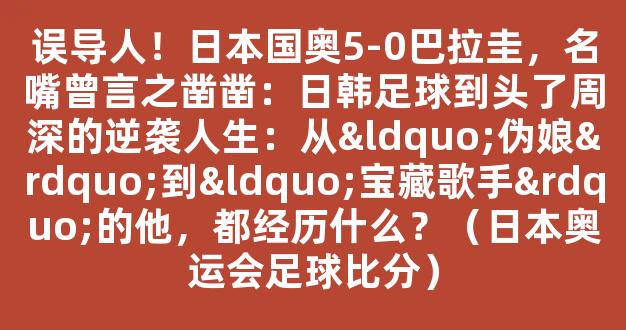 误导人！日本国奥5-0巴拉圭，名嘴曾言之凿凿：日韩足球到头了周深的逆袭人生：从“伪娘”到“宝藏歌手”的他，都经历什么？（日本奥运会足球比分）