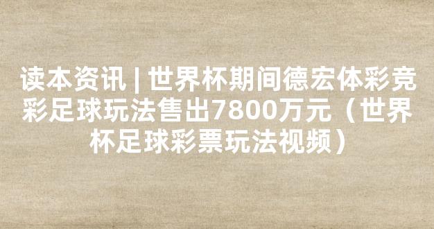 读本资讯 | 世界杯期间德宏体彩竞彩足球玩法售出7800万元（世界杯足球彩票玩法视频）