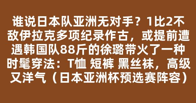 谁说日本队亚洲无对手？1比2不敌伊拉克多项纪录作古，或提前遭遇韩国队88斤的徐璐带火了一种时髦穿法：T恤 短裤 黑丝袜，高级又洋气（日本亚洲杯预选赛阵容）