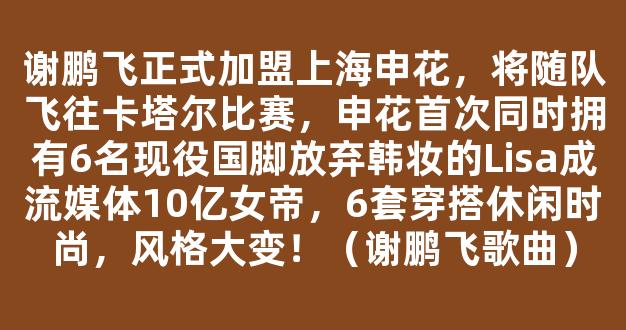 谢鹏飞正式加盟上海申花，将随队飞往卡塔尔比赛，申花首次同时拥有6名现役国脚放弃韩妆的Lisa成流媒体10亿女帝，6套穿搭休闲时尚，风格大变！（谢鹏飞歌曲）