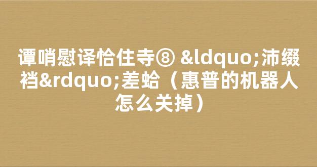 谭哨慰译恰住寺⑧ “沛缀裆”差蛤（惠普的机器人怎么关掉）
