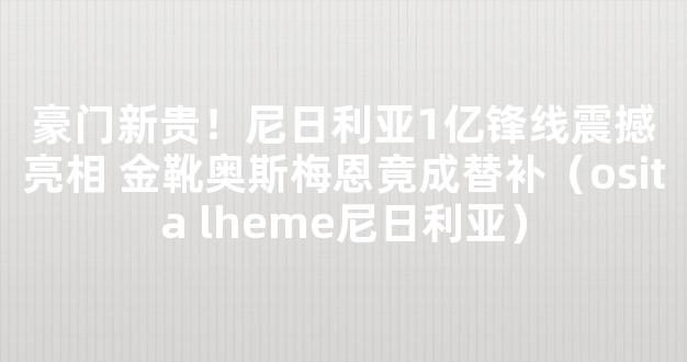 豪门新贵！尼日利亚1亿锋线震撼亮相 金靴奥斯梅恩竟成替补（osita lheme尼日利亚）