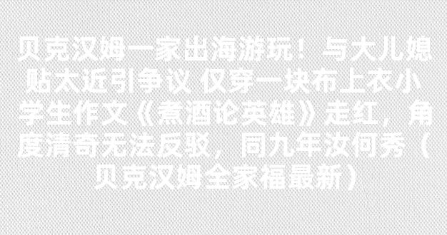 贝克汉姆一家出海游玩！与大儿媳贴太近引争议 仅穿一块布上衣小学生作文《煮酒论英雄》走红，角度清奇无法反驳，同九年汝何秀（贝克汉姆全家福最新）