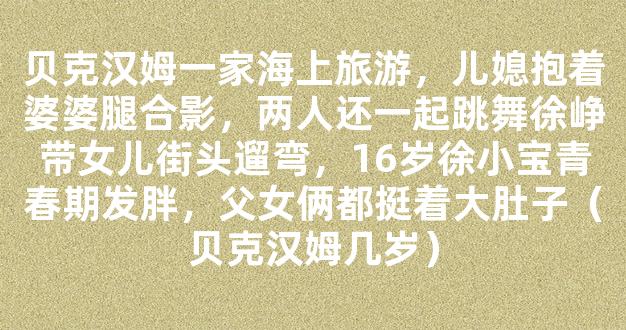 贝克汉姆一家海上旅游，儿媳抱着婆婆腿合影，两人还一起跳舞徐峥带女儿街头遛弯，16岁徐小宝青春期发胖，父女俩都挺着大肚子（贝克汉姆几岁）