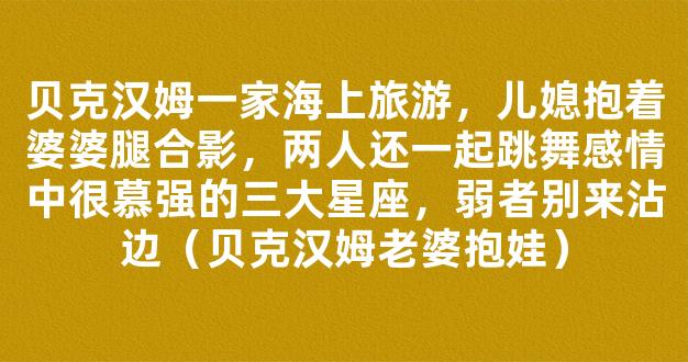 贝克汉姆一家海上旅游，儿媳抱着婆婆腿合影，两人还一起跳舞感情中很慕强的三大星座，弱者别来沾边（贝克汉姆老婆抱娃）