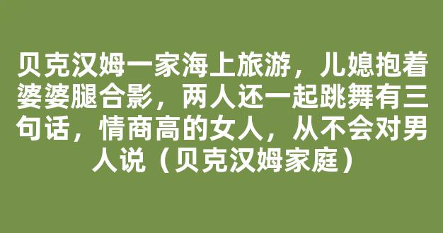 贝克汉姆一家海上旅游，儿媳抱着婆婆腿合影，两人还一起跳舞有三句话，情商高的女人，从不会对男人说（贝克汉姆家庭）