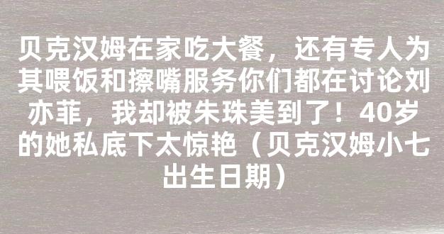 贝克汉姆在家吃大餐，还有专人为其喂饭和擦嘴服务你们都在讨论刘亦菲，我却被朱珠美到了！40岁的她私底下太惊艳（贝克汉姆小七出生日期）