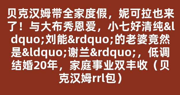 贝克汉姆带全家度假，妮可拉也来了！与大布秀恩爱，小七好清纯“刘能”的老婆竟然是“谢兰”，低调结婚20年，家庭事业双丰收（贝克汉姆rrl包）