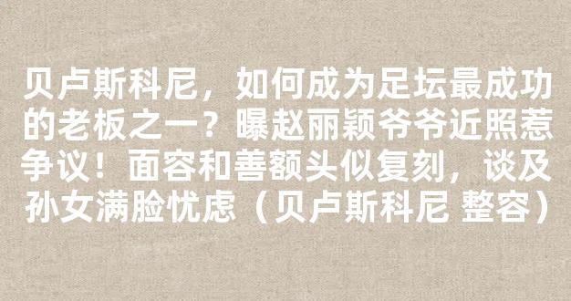 贝卢斯科尼，如何成为足坛最成功的老板之一？曝赵丽颖爷爷近照惹争议！面容和善额头似复刻，谈及孙女满脸忧虑（贝卢斯科尼 整容）