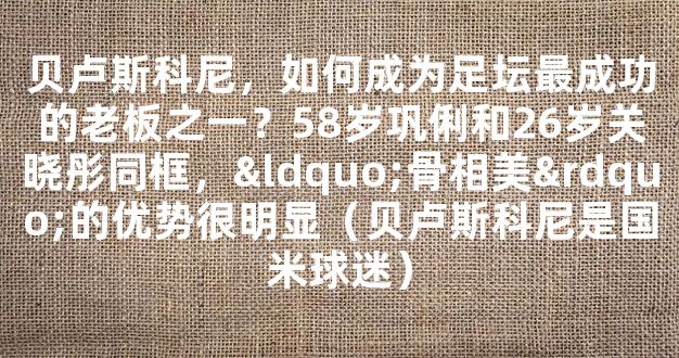 贝卢斯科尼，如何成为足坛最成功的老板之一？58岁巩俐和26岁关晓彤同框，“骨相美”的优势很明显（贝卢斯科尼是国米球迷）