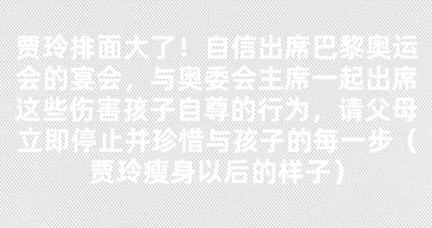 贾玲排面大了！自信出席巴黎奥运会的宴会，与奥委会主席一起出席这些伤害孩子自尊的行为，请父母立即停止并珍惜与孩子的每一步（贾玲瘦身以后的样子）