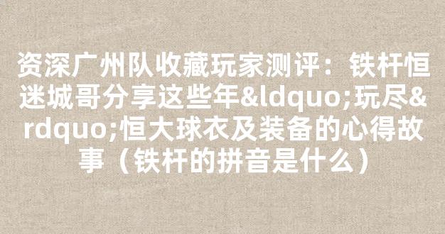 资深广州队收藏玩家测评：铁杆恒迷城哥分享这些年“玩尽”恒大球衣及装备的心得故事（铁杆的拼音是什么）