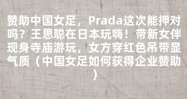 赞助中国女足，Prada这次能押对吗？王思聪在日本玩嗨！带新女伴现身寺庙游玩，女方穿红色吊带显气质（中国女足如何获得企业赞助）