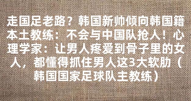 走国足老路？韩国新帅倾向韩国籍本土教练：不会与中国队抢人！心理学家：让男人疼爱到骨子里的女人，都懂得抓住男人这3大软肋（韩国国家足球队主教练）