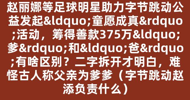 赵丽娜等足球明星助力字节跳动公益发起“童愿成真”活动，筹得善款375万“爹”和“爸”有啥区别？二字拆开才明白，难怪古人称父亲为爹爹（字节跳动赵添负责什么）