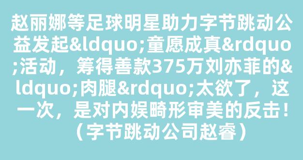 赵丽娜等足球明星助力字节跳动公益发起“童愿成真”活动，筹得善款375万刘亦菲的“肉腿”太欲了，这一次，是对内娱畸形审美的反击！（字节跳动公司赵睿）